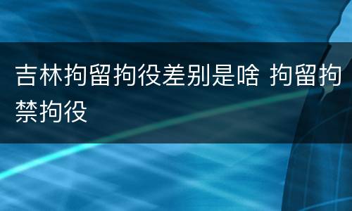 吉林拘留拘役差别是啥 拘留拘禁拘役