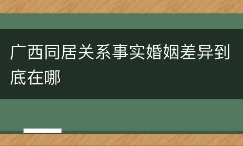 广西同居关系事实婚姻差异到底在哪