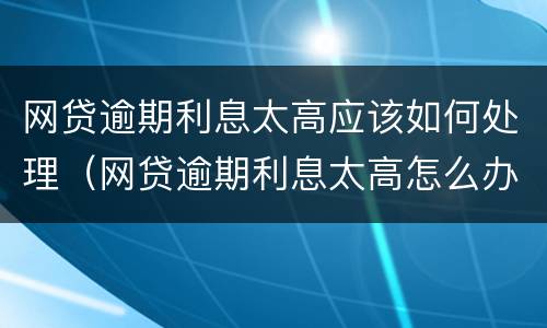 网贷逾期利息太高应该如何处理（网贷逾期利息太高怎么办）