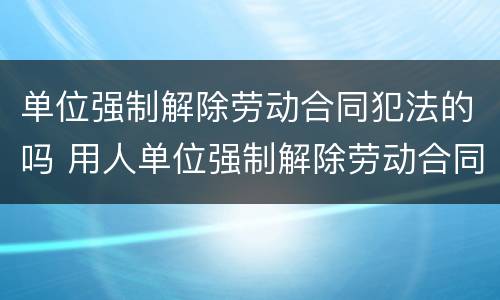 单位强制解除劳动合同犯法的吗 用人单位强制解除劳动合同怎么办