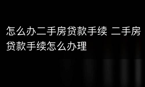 怎么办二手房贷款手续 二手房贷款手续怎么办理