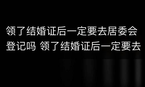 领了结婚证后一定要去居委会登记吗 领了结婚证后一定要去居委会登记吗