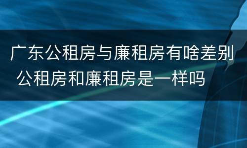 广东公租房与廉租房有啥差别 公租房和廉租房是一样吗
