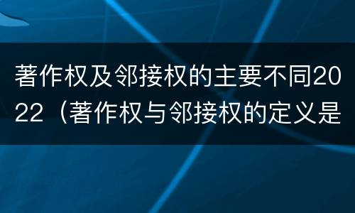 著作权及邻接权的主要不同2022（著作权与邻接权的定义是什么）