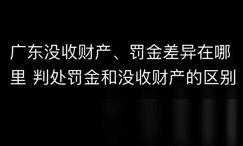 广东没收财产、罚金差异在哪里 判处罚金和没收财产的区别