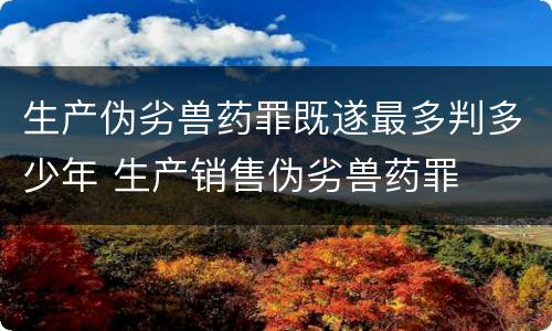 生产伪劣兽药罪既遂最多判多少年 生产销售伪劣兽药罪