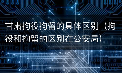 甘肃拘役拘留的具体区别（拘役和拘留的区别在公安局）