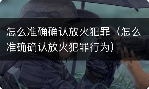 怎么准确确认放火犯罪（怎么准确确认放火犯罪行为）