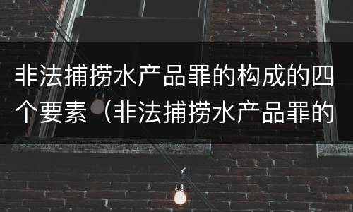非法捕捞水产品罪的构成的四个要素（非法捕捞水产品罪的构成的四个要素是）