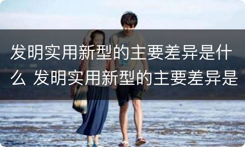 发明实用新型的主要差异是什么 发明实用新型的主要差异是什么