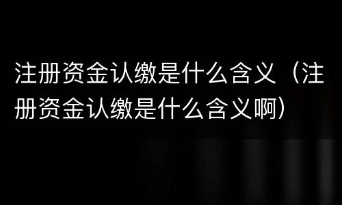 注册资金认缴是什么含义（注册资金认缴是什么含义啊）
