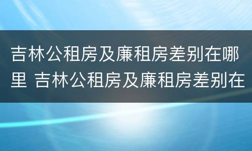 吉林公租房及廉租房差别在哪里 吉林公租房及廉租房差别在哪里啊