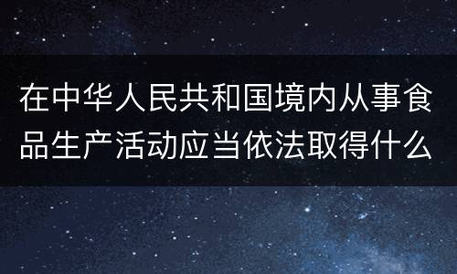 在中华人民共和国境内从事食品生产活动应当依法取得什么证