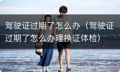 驾驶证过期了怎么办（驾驶证过期了怎么办理换证体检）