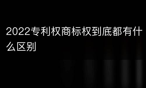 2022专利权商标权到底都有什么区别