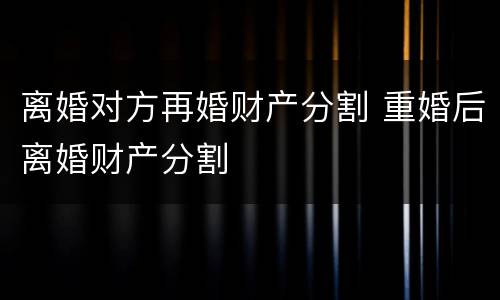 离婚对方再婚财产分割 重婚后离婚财产分割