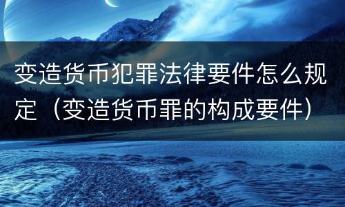 变造货币犯罪法律要件怎么规定（变造货币罪的构成要件）