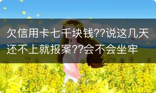 欠信用卡七千块钱??说这几天还不上就报案??会不会坐牢 欠信用卡七千块钱??说这几天还不上就报案??会不会坐牢
