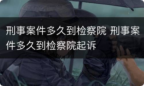 刑事案件多久到检察院 刑事案件多久到检察院起诉