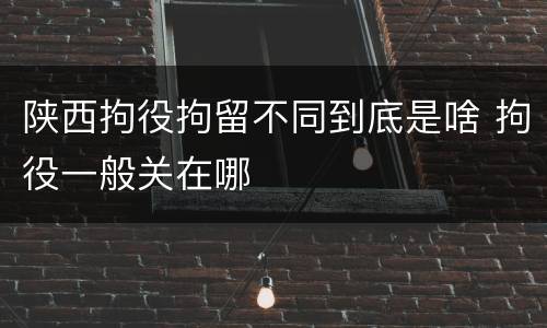 陕西拘役拘留不同到底是啥 拘役一般关在哪