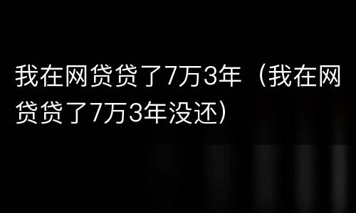 我在网贷贷了7万3年（我在网贷贷了7万3年没还）