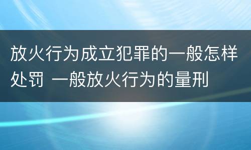 放火行为成立犯罪的一般怎样处罚 一般放火行为的量刑