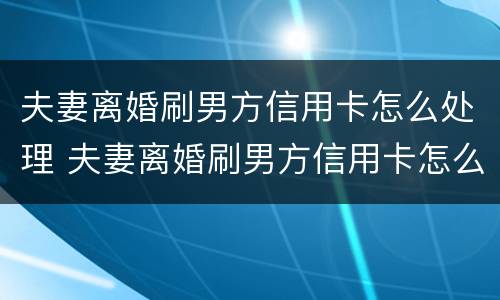 夫妻离婚刷男方信用卡怎么处理 夫妻离婚刷男方信用卡怎么处理好