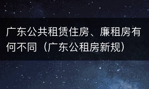 广东公共租赁住房、廉租房有何不同（广东公租房新规）