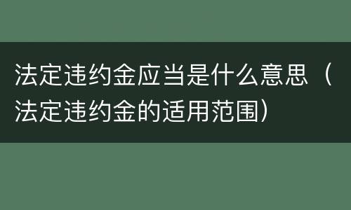 法定违约金应当是什么意思（法定违约金的适用范围）