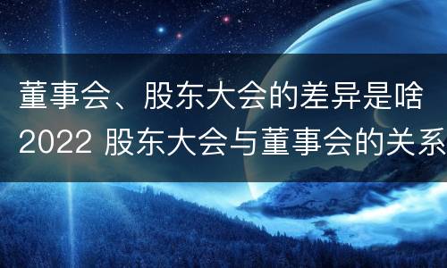 董事会、股东大会的差异是啥2022 股东大会与董事会的关系是什么