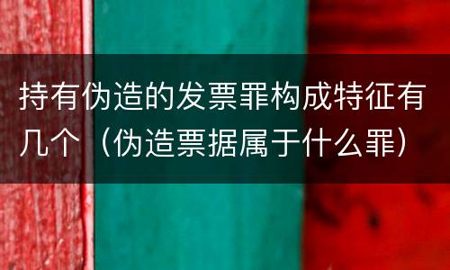 持有伪造的发票罪构成特征有几个（伪造票据属于什么罪）