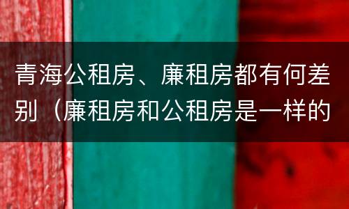 青海公租房、廉租房都有何差别（廉租房和公租房是一样的吗）