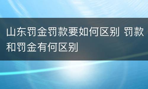 山东罚金罚款要如何区别 罚款和罚金有何区别