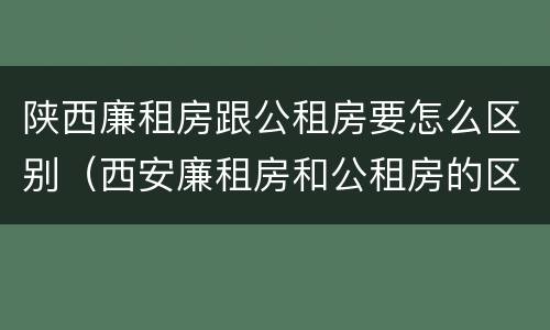陕西廉租房跟公租房要怎么区别（西安廉租房和公租房的区别）