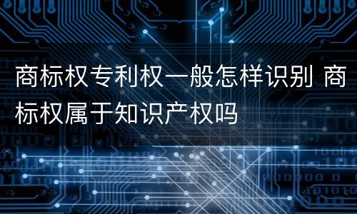 商标权专利权一般怎样识别 商标权属于知识产权吗