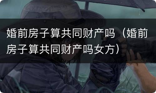 婚前房子算共同财产吗（婚前房子算共同财产吗女方）
