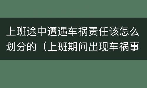 上班途中遭遇车祸责任该怎么划分的（上班期间出现车祸事故责任如何承担）