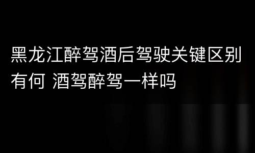 黑龙江醉驾酒后驾驶关键区别有何 酒驾醉驾一样吗