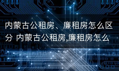 内蒙古公租房、廉租房怎么区分 内蒙古公租房,廉租房怎么区分的