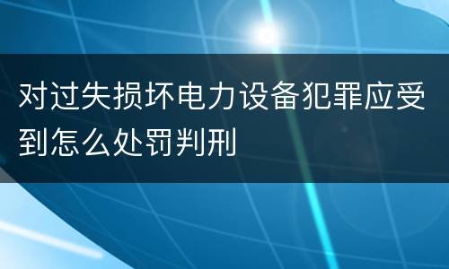 对过失损坏电力设备犯罪应受到怎么处罚判刑