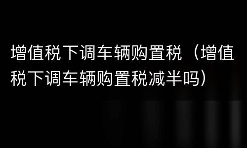增值税下调车辆购置税（增值税下调车辆购置税减半吗）