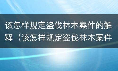 该怎样规定盗伐林木案件的解释（该怎样规定盗伐林木案件的解释和处罚）