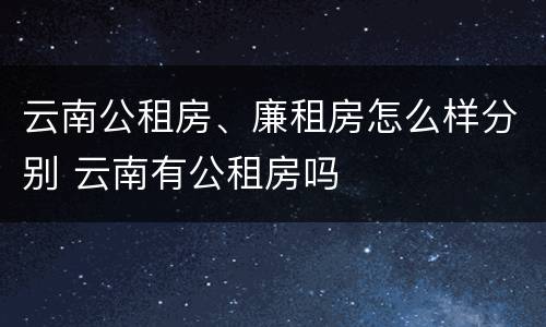 云南公租房、廉租房怎么样分别 云南有公租房吗