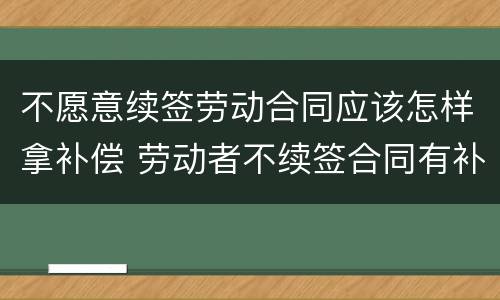 不愿意续签劳动合同应该怎样拿补偿 劳动者不续签合同有补偿吗