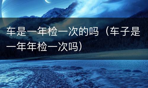 车是一年检一次的吗（车子是一年年检一次吗）