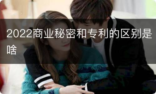 2022商业秘密和专利的区别是啥
