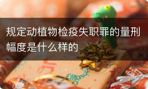 规定动植物检疫失职罪的量刑幅度是什么样的