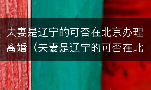 夫妻是辽宁的可否在北京办理离婚（夫妻是辽宁的可否在北京办理离婚证）