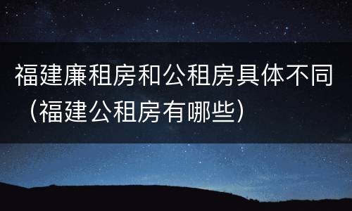 福建廉租房和公租房具体不同（福建公租房有哪些）