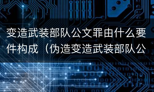 变造武装部队公文罪由什么要件构成（伪造变造武装部队公文证件印章案例）